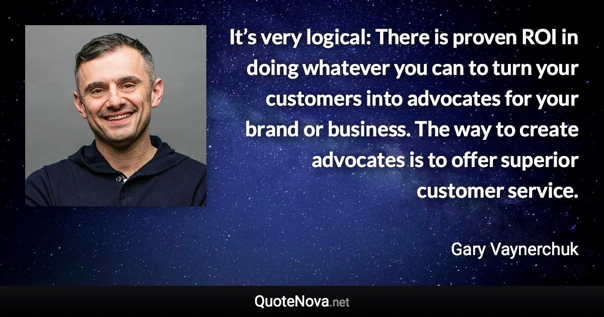 It’s very logical: There is proven ROI in doing whatever you can to turn your customers into advocates for your brand or business. The way to create advocates is to offer superior customer service. - Gary Vaynerchuk quote