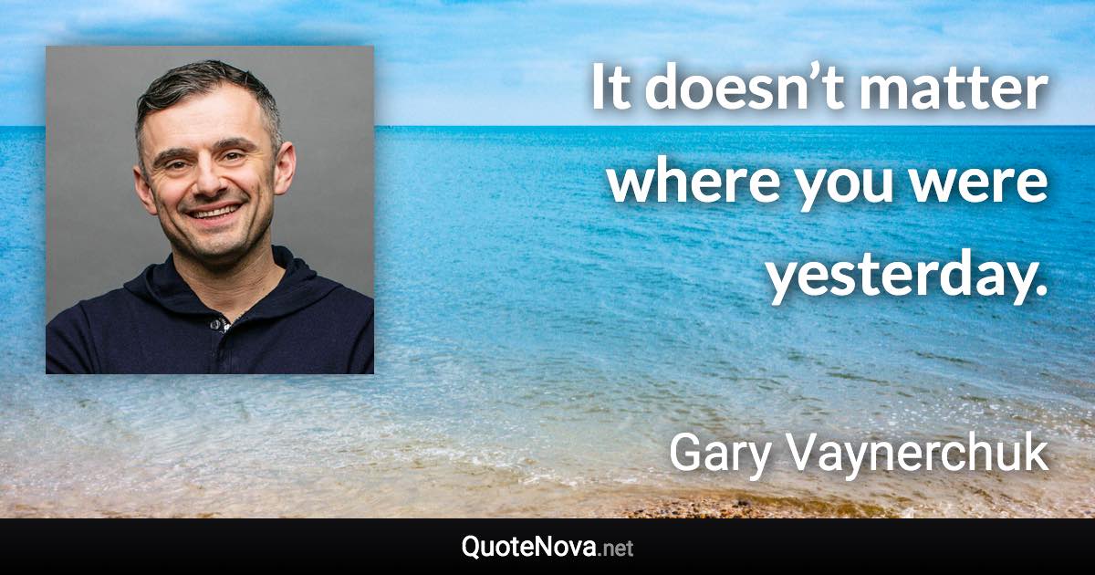 It doesn’t matter where you were yesterday. - Gary Vaynerchuk quote