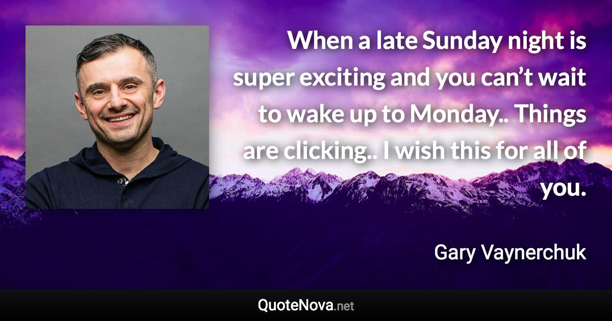 When a late Sunday night is super exciting and you can’t wait to wake up to Monday.. Things are clicking.. I wish this for all of you. - Gary Vaynerchuk quote