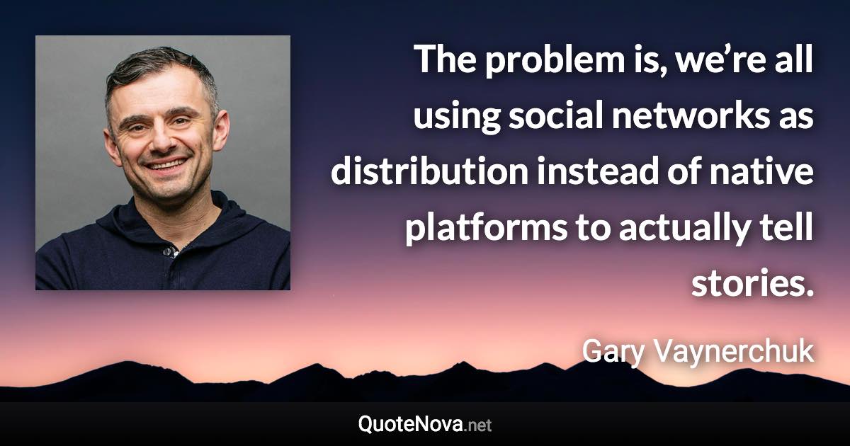 The problem is, we’re all using social networks as distribution instead of native platforms to actually tell stories. - Gary Vaynerchuk quote