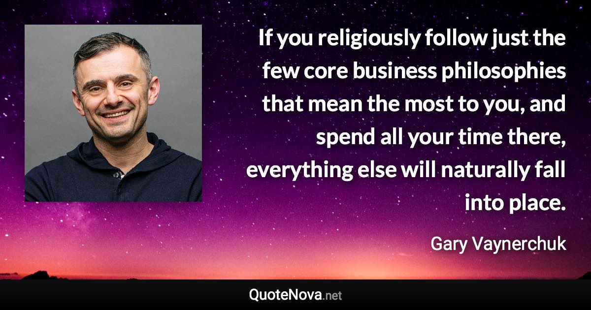 If you religiously follow just the few core business philosophies that mean the most to you, and spend all your time there, everything else will naturally fall into place. - Gary Vaynerchuk quote