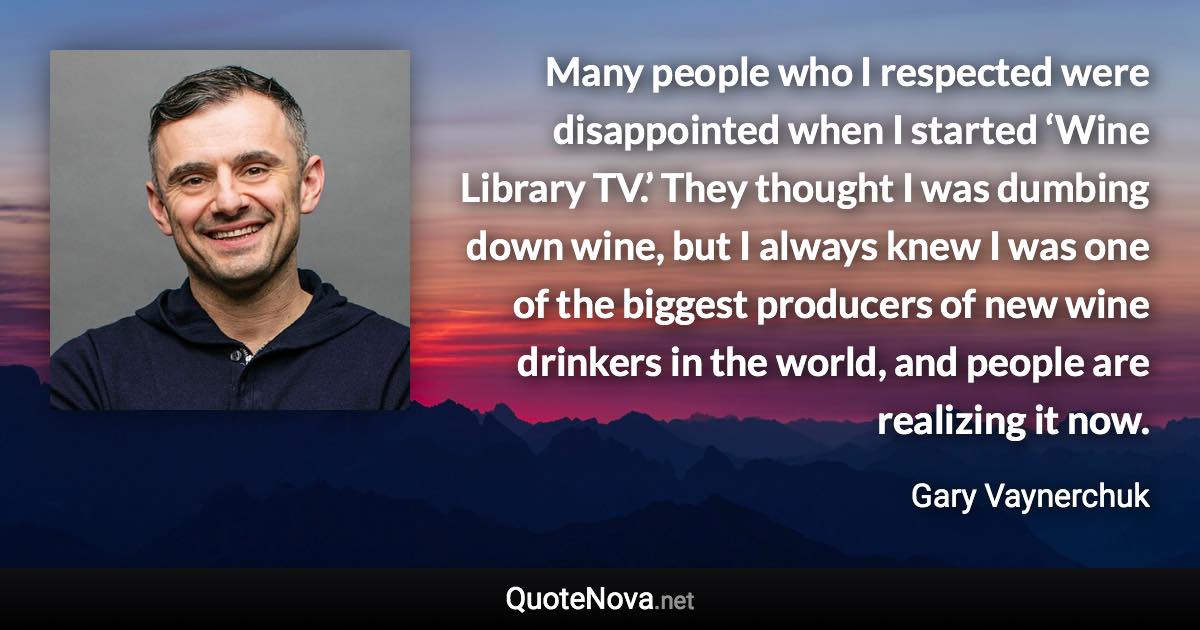 Many people who I respected were disappointed when I started ‘Wine Library TV.’ They thought I was dumbing down wine, but I always knew I was one of the biggest producers of new wine drinkers in the world, and people are realizing it now. - Gary Vaynerchuk quote