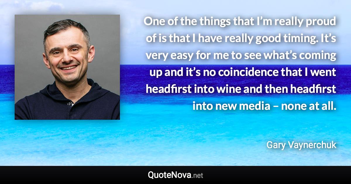 One of the things that I’m really proud of is that I have really good timing. It’s very easy for me to see what’s coming up and it’s no coincidence that I went headfirst into wine and then headfirst into new media – none at all. - Gary Vaynerchuk quote