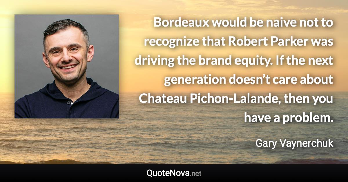 Bordeaux would be naive not to recognize that Robert Parker was driving the brand equity. If the next generation doesn’t care about Chateau Pichon-Lalande, then you have a problem. - Gary Vaynerchuk quote