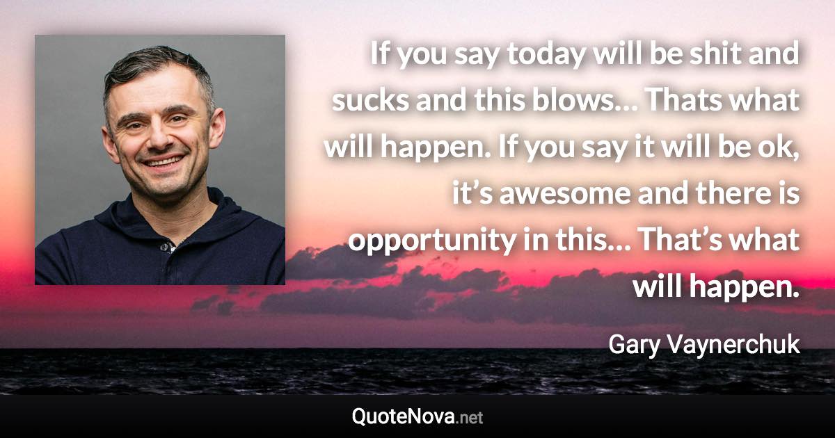 If you say today will be shit and sucks and this blows… Thats what will happen. If you say it will be ok, it’s awesome and there is opportunity in this… That’s what will happen. - Gary Vaynerchuk quote