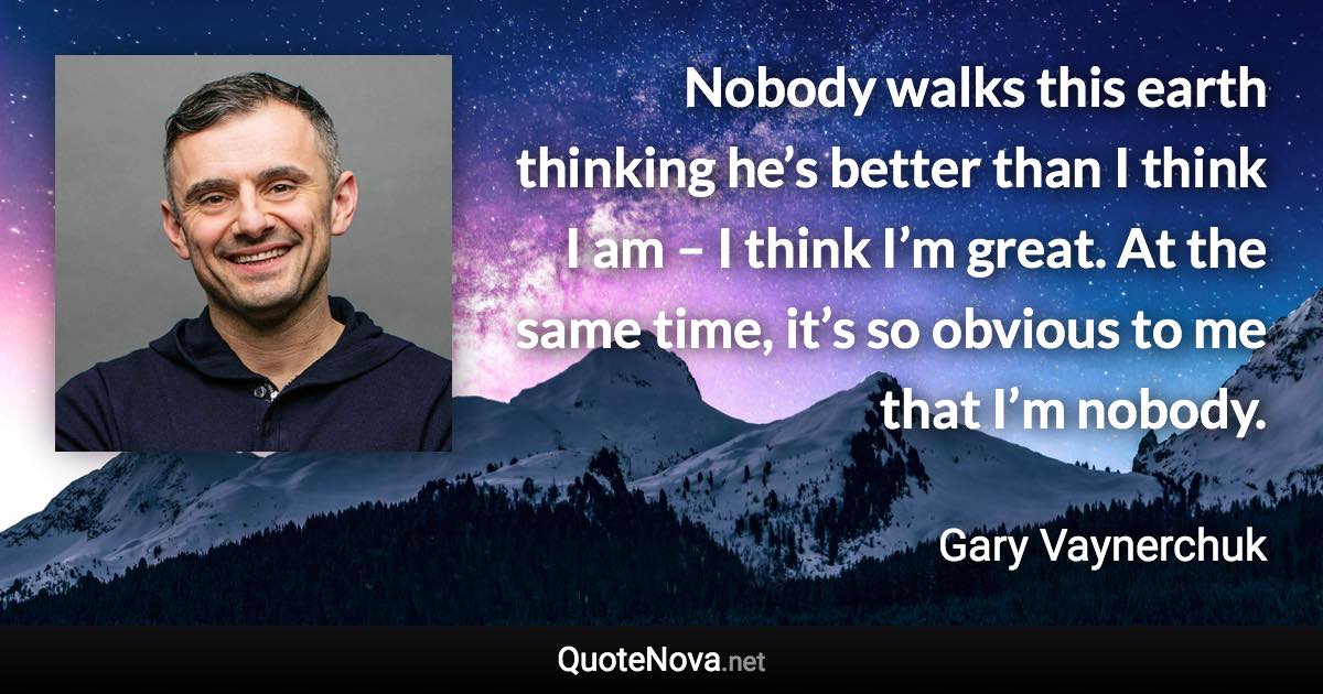 Nobody walks this earth thinking he’s better than I think I am – I think I’m great. At the same time, it’s so obvious to me that I’m nobody. - Gary Vaynerchuk quote