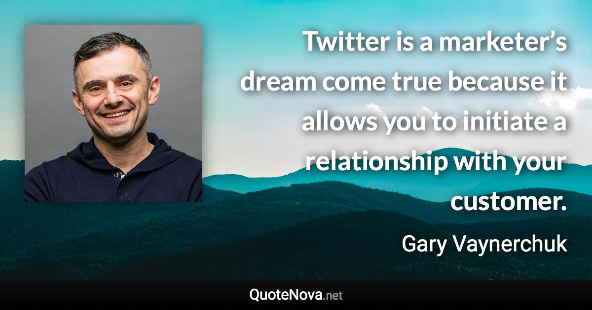 Twitter is a marketer’s dream come true because it allows you to initiate a relationship with your customer. - Gary Vaynerchuk quote