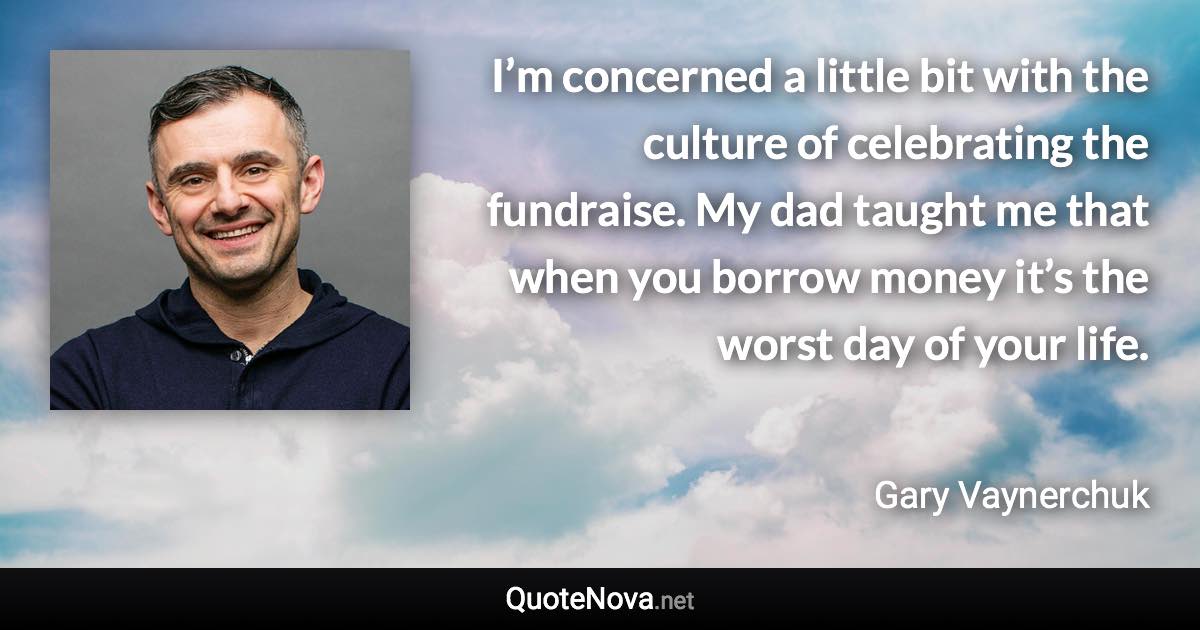 I’m concerned a little bit with the culture of celebrating the fundraise. My dad taught me that when you borrow money it’s the worst day of your life. - Gary Vaynerchuk quote