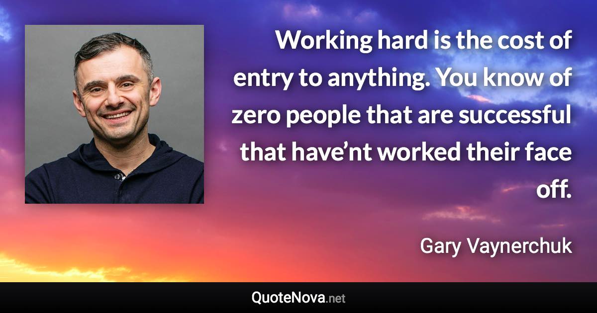 Working hard is the cost of entry to anything. You know of zero people that are successful that have’nt worked their face off. - Gary Vaynerchuk quote
