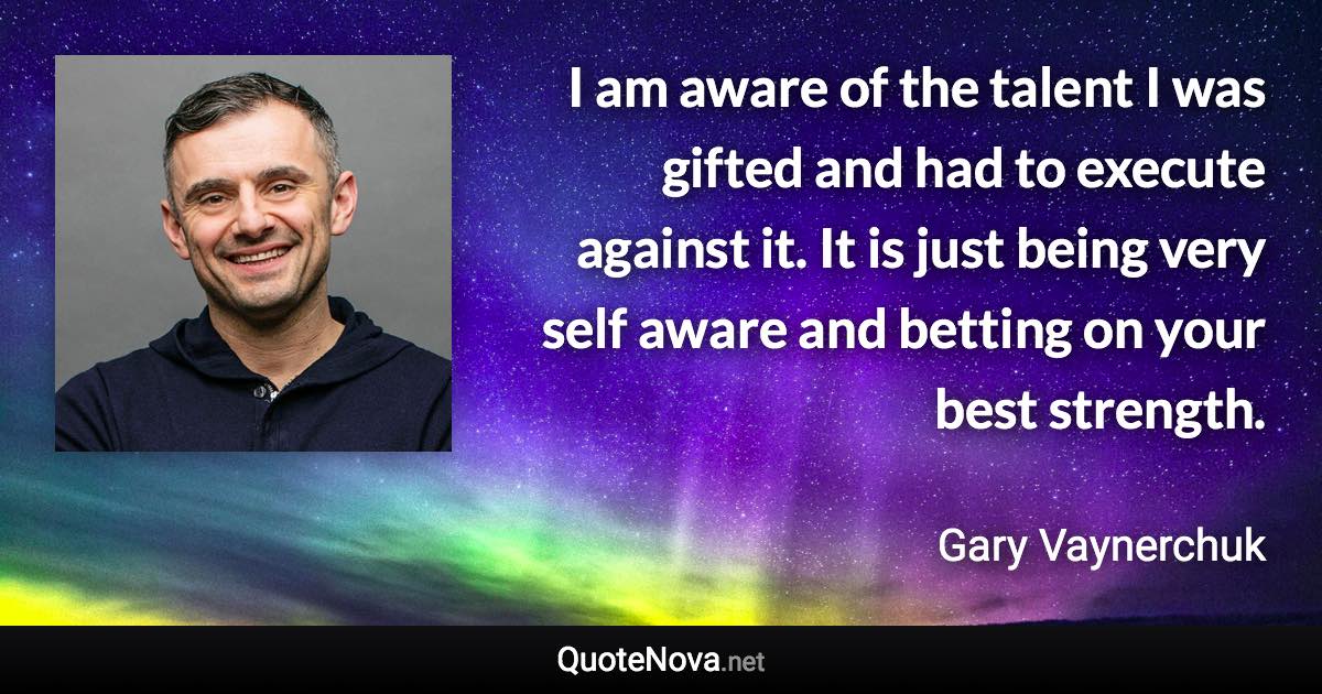 I am aware of the talent I was gifted and had to execute against it. It is just being very self aware and betting on your best strength. - Gary Vaynerchuk quote