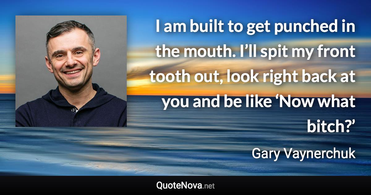 I am built to get punched in the mouth. I’ll spit my front tooth out, look right back at you and be like ‘Now what bitch?’ - Gary Vaynerchuk quote