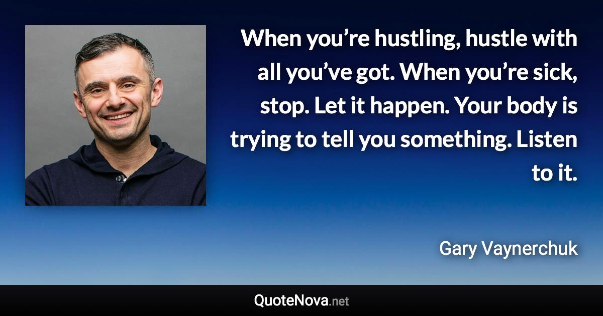 When you’re hustling, hustle with all you’ve got. When you’re sick, stop. Let it happen. Your body is trying to tell you something. Listen to it. - Gary Vaynerchuk quote