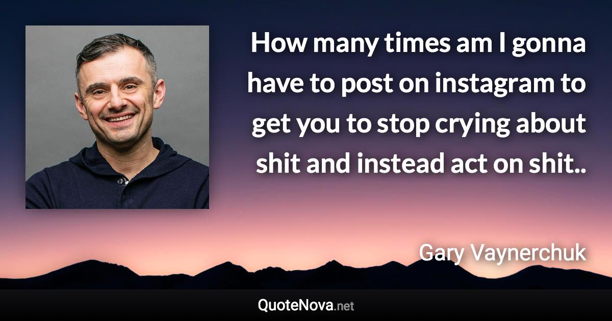 How many times am I gonna have to post on instagram to get you to stop crying about shit and instead act on shit.. - Gary Vaynerchuk quote