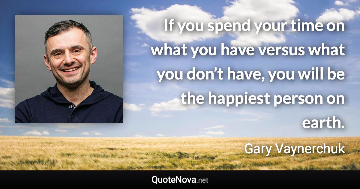 If you spend your time on what you have versus what you don’t have, you will be the happiest person on earth. - Gary Vaynerchuk quote