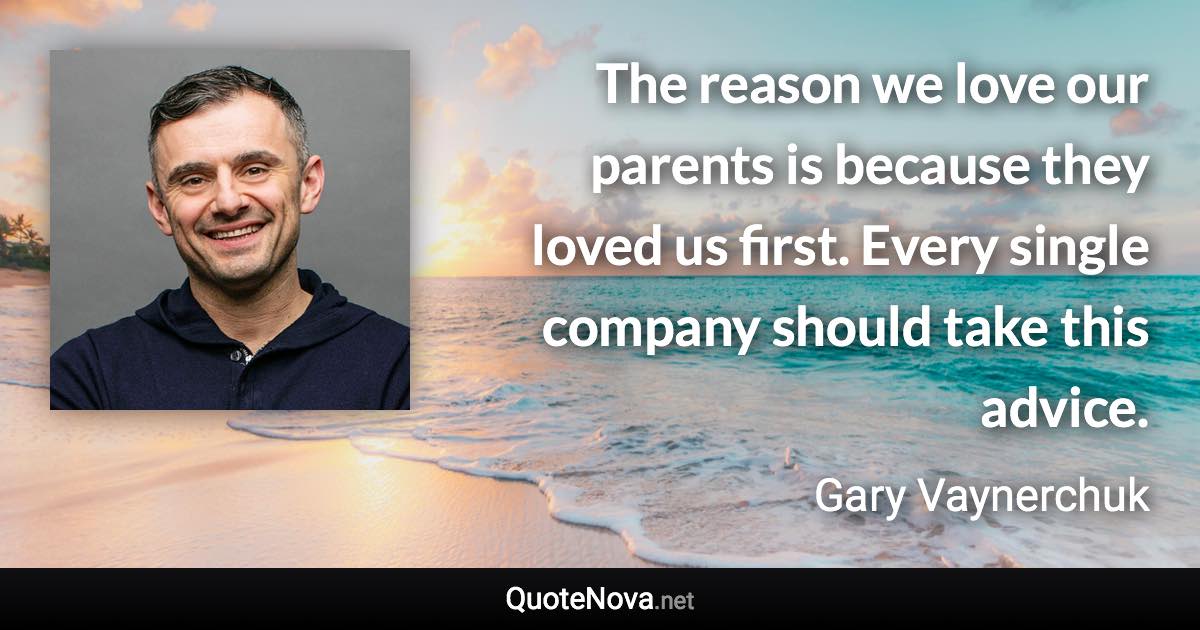 The reason we love our parents is because they loved us first. Every single company should take this advice. - Gary Vaynerchuk quote