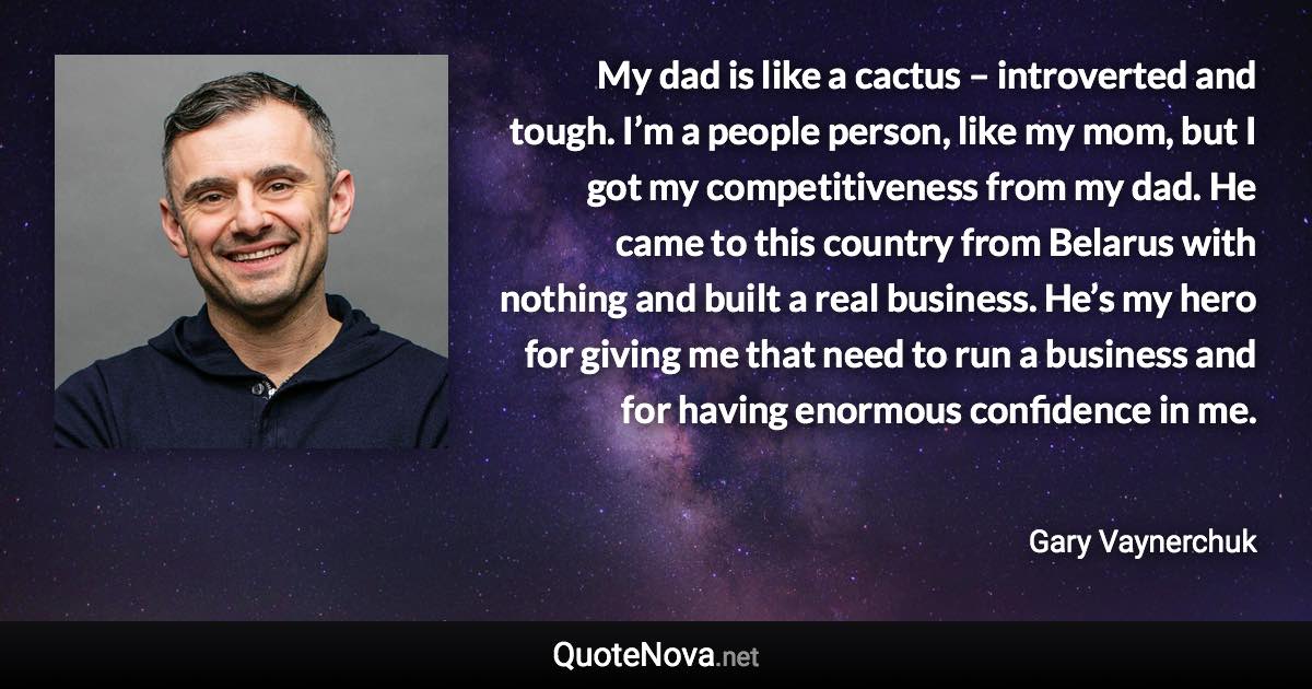 My dad is like a cactus – introverted and tough. I’m a people person, like my mom, but I got my competitiveness from my dad. He came to this country from Belarus with nothing and built a real business. He’s my hero for giving me that need to run a business and for having enormous confidence in me. - Gary Vaynerchuk quote