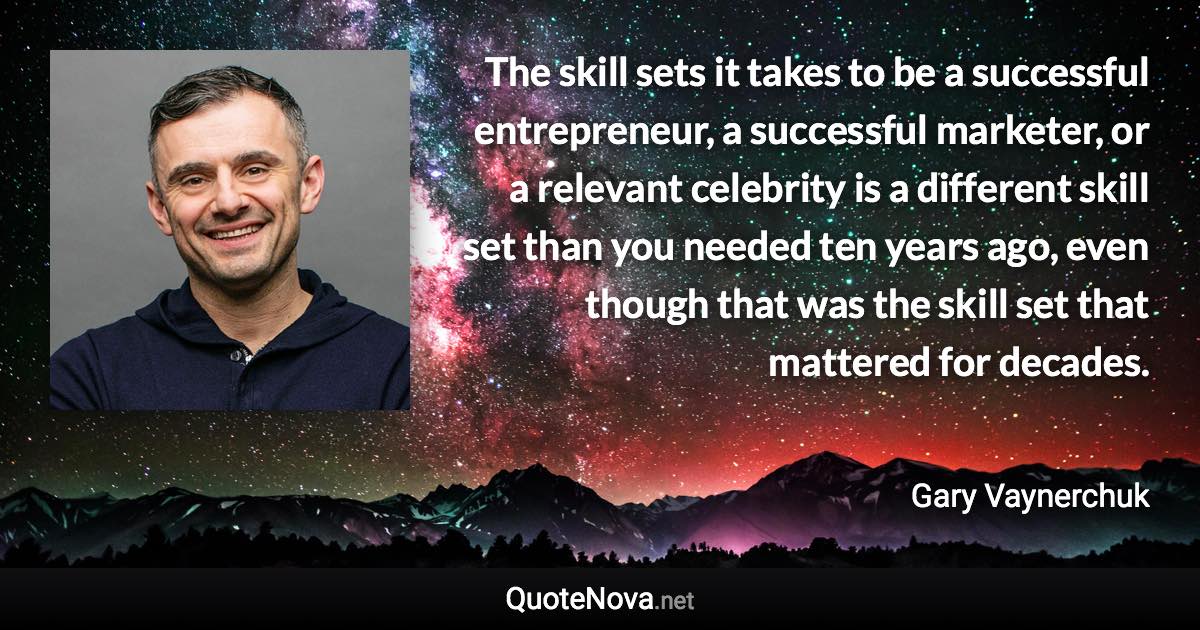 The skill sets it takes to be a successful entrepreneur, a successful marketer, or a relevant celebrity is a different skill set than you needed ten years ago, even though that was the skill set that mattered for decades. - Gary Vaynerchuk quote