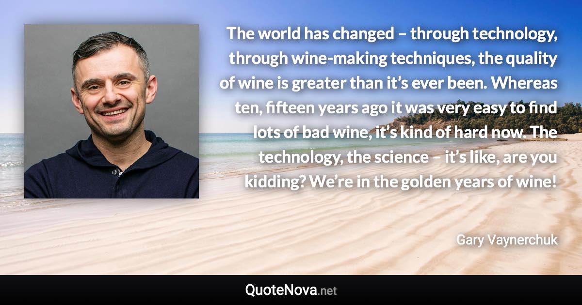 The world has changed – through technology, through wine-making techniques, the quality of wine is greater than it’s ever been. Whereas ten, fifteen years ago it was very easy to find lots of bad wine, it’s kind of hard now. The technology, the science – it’s like, are you kidding? We’re in the golden years of wine! - Gary Vaynerchuk quote