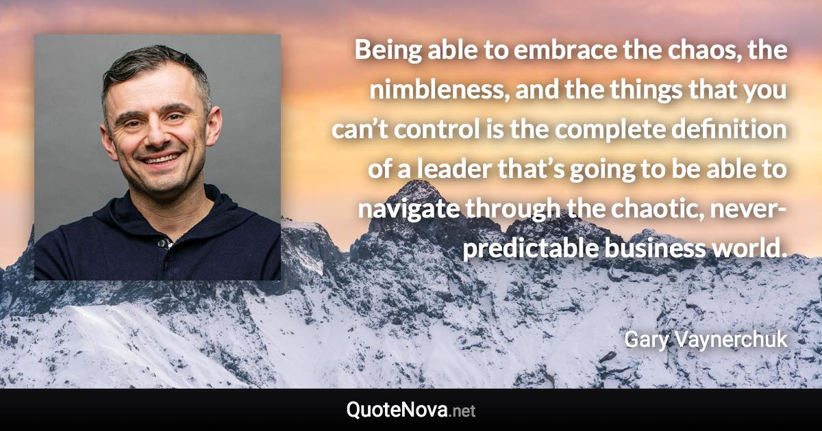 Being able to embrace the chaos, the nimbleness, and the things that you can’t control is the complete definition of a leader that’s going to be able to navigate through the chaotic, never-predictable business world. - Gary Vaynerchuk quote