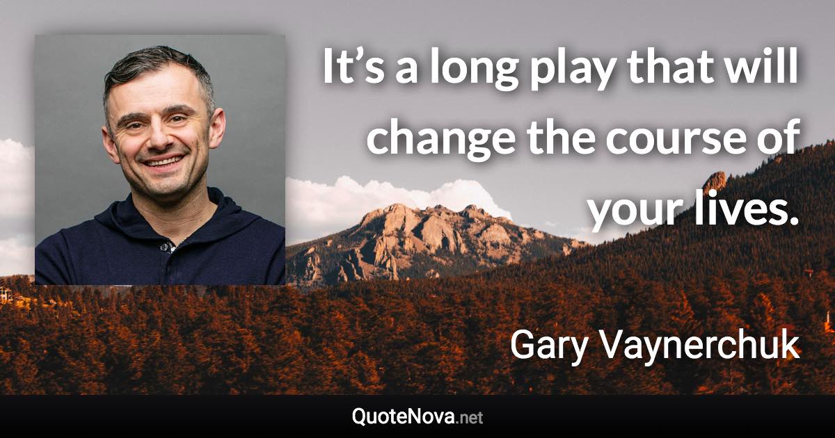 It’s a long play that will change the course of your lives. - Gary Vaynerchuk quote