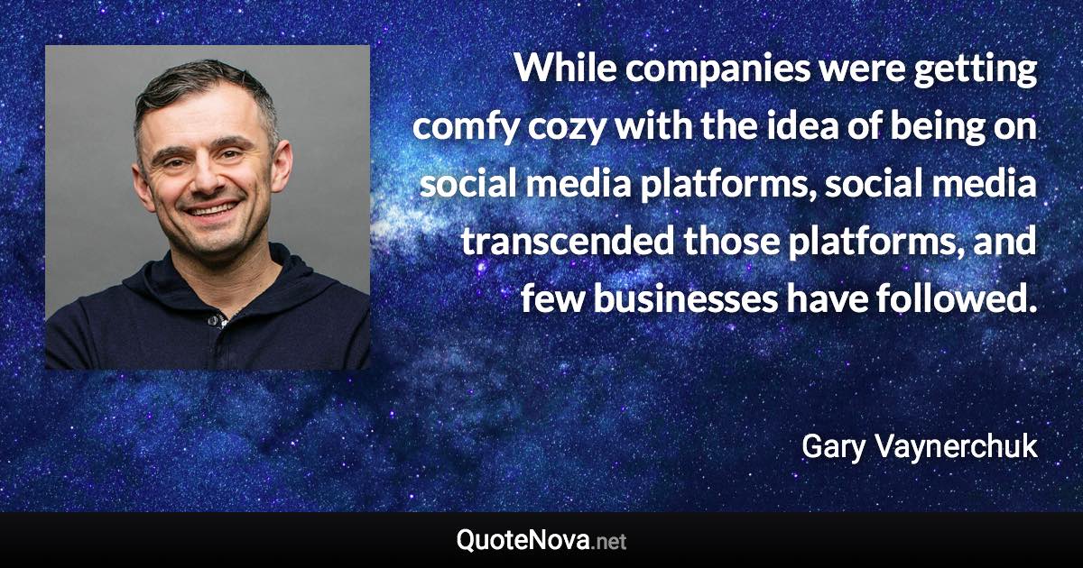 While companies were getting comfy cozy with the idea of being on social media platforms, social media transcended those platforms, and few businesses have followed. - Gary Vaynerchuk quote