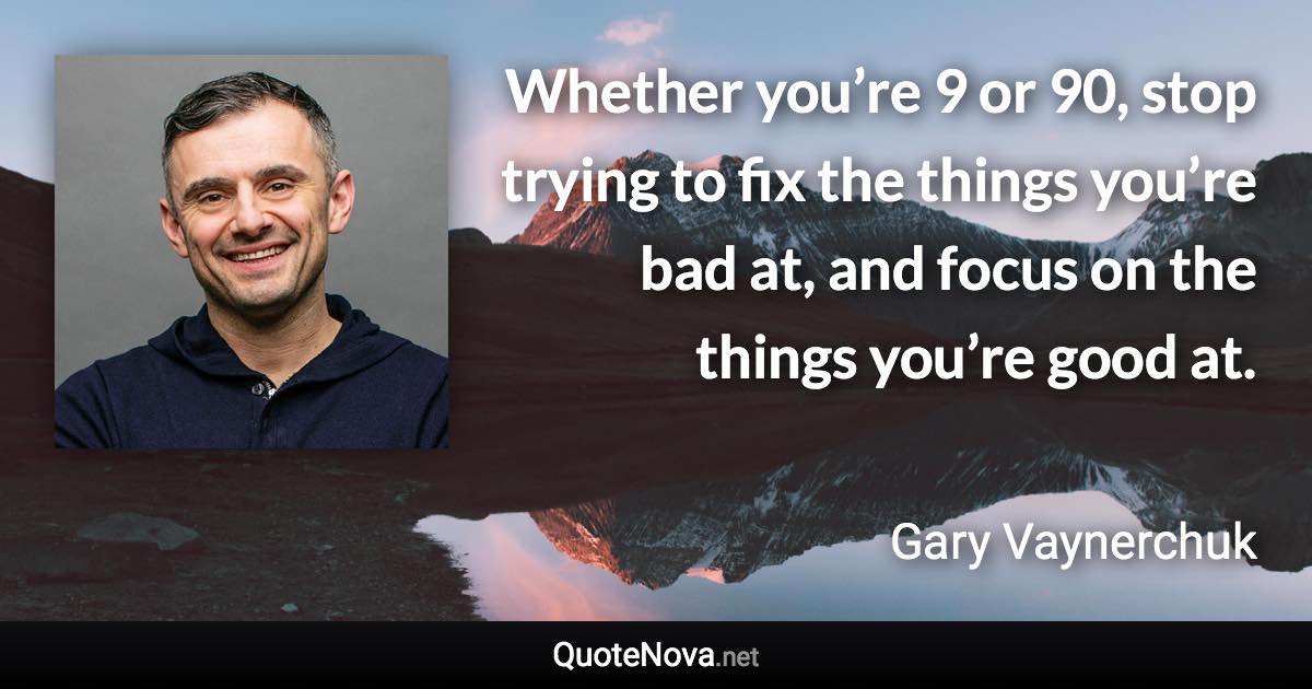 Whether you’re 9 or 90, stop trying to fix the things you’re bad at, and focus on the things you’re good at. - Gary Vaynerchuk quote