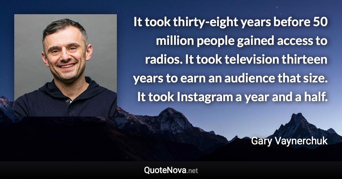 It took thirty-eight years before 50 million people gained access to radios. It took television thirteen years to earn an audience that size. It took Instagram a year and a half. - Gary Vaynerchuk quote