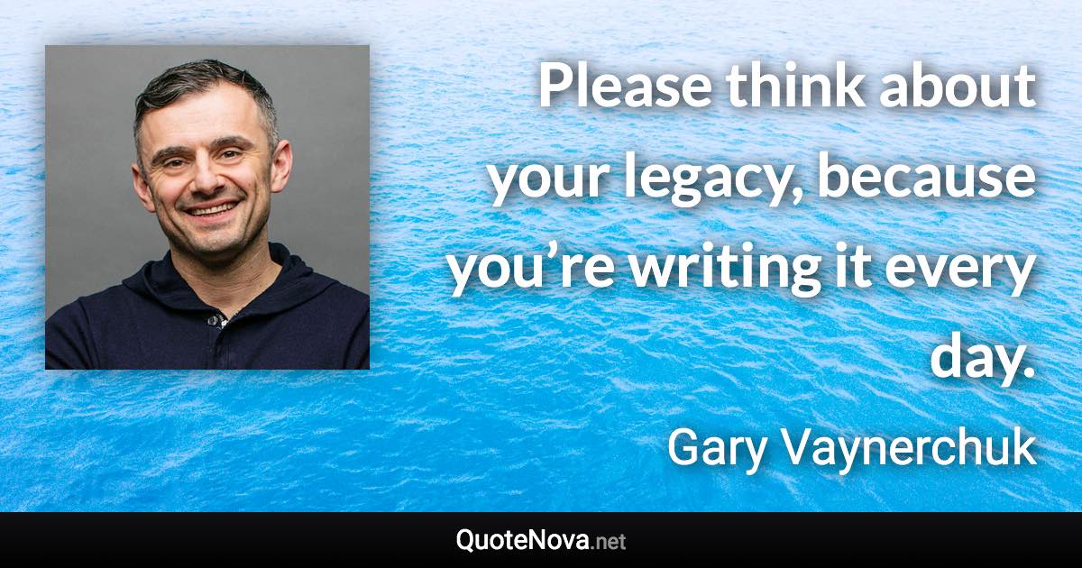 Please think about your legacy, because you’re writing it every day. - Gary Vaynerchuk quote