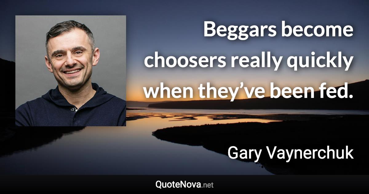 Beggars become choosers really quickly when they’ve been fed. - Gary Vaynerchuk quote