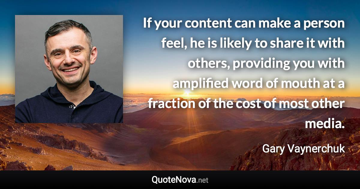 If your content can make a person feel, he is likely to share it with others, providing you with amplified word of mouth at a fraction of the cost of most other media. - Gary Vaynerchuk quote