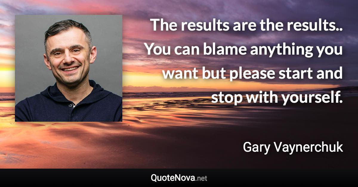 The results are the results.. You can blame anything you want but please start and stop with yourself. - Gary Vaynerchuk quote