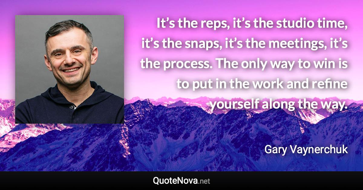 It’s the reps, it’s the studio time, it’s the snaps, it’s the meetings, it’s the process. The only way to win is to put in the work and refine yourself along the way. - Gary Vaynerchuk quote