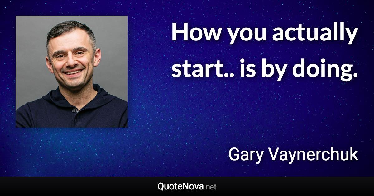 How you actually start.. is by doing. - Gary Vaynerchuk quote