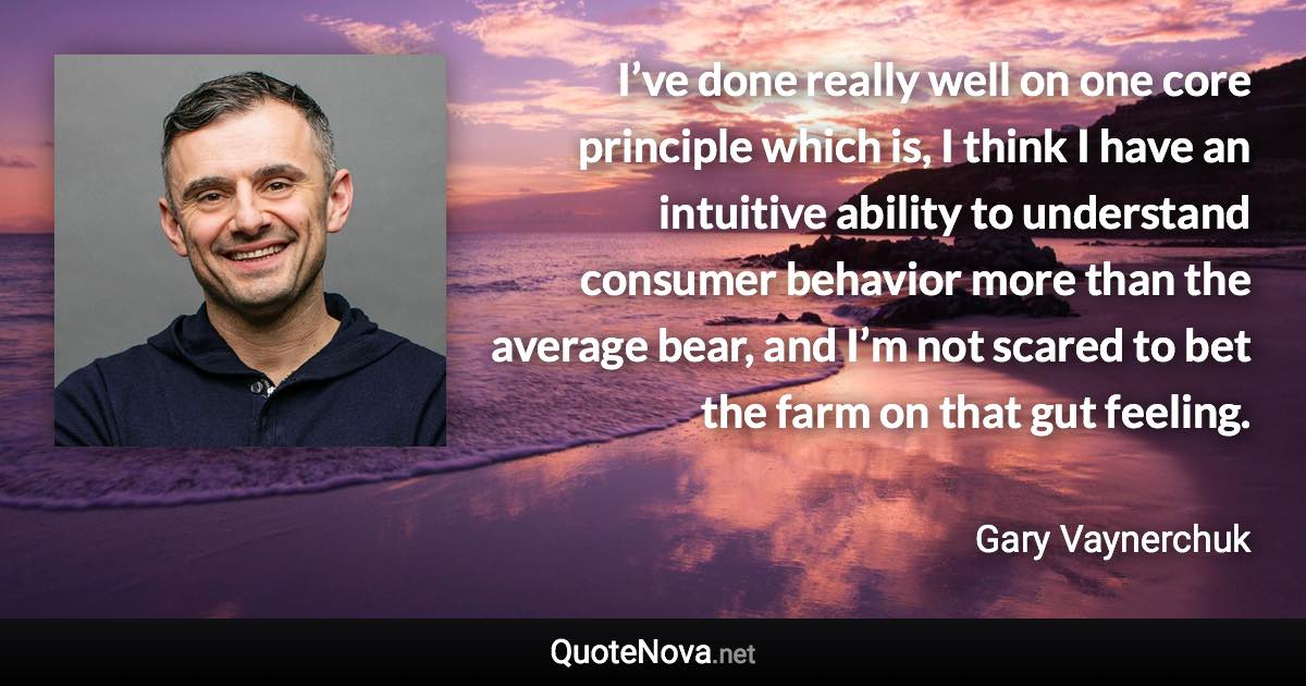 I’ve done really well on one core principle which is, I think I have an intuitive ability to understand consumer behavior more than the average bear, and I’m not scared to bet the farm on that gut feeling. - Gary Vaynerchuk quote