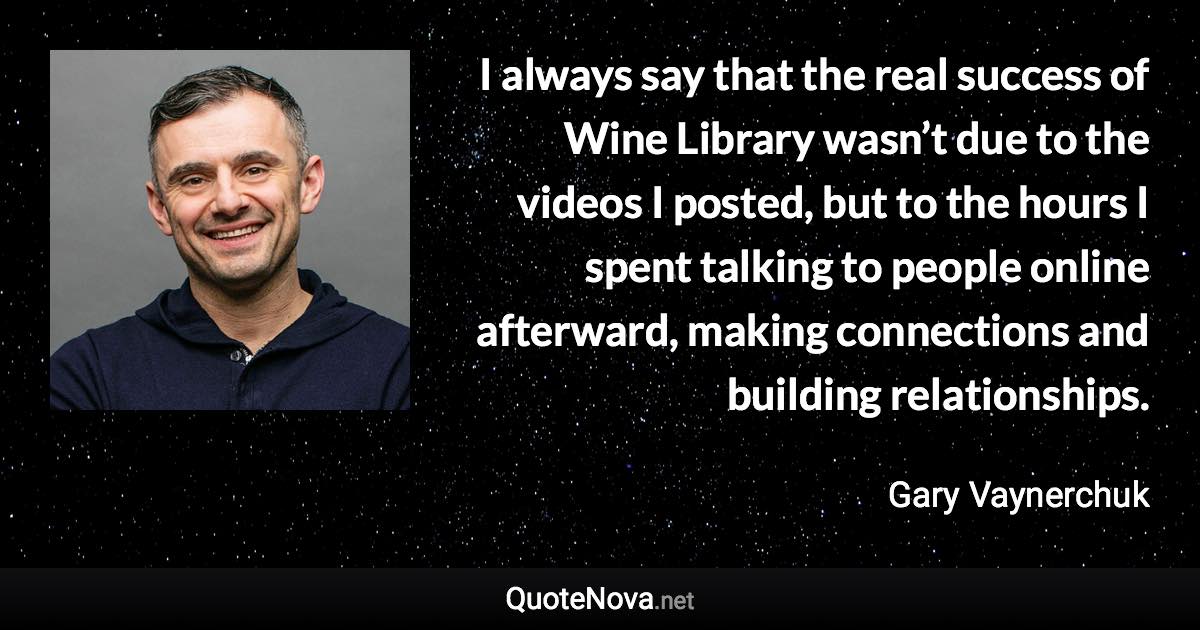 I always say that the real success of Wine Library wasn’t due to the videos I posted, but to the hours I spent talking to people online afterward, making connections and building relationships. - Gary Vaynerchuk quote