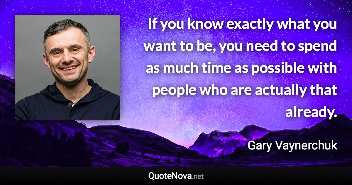 If you know exactly what you want to be, you need to spend as much time as possible with people who are actually that already. - Gary Vaynerchuk quote