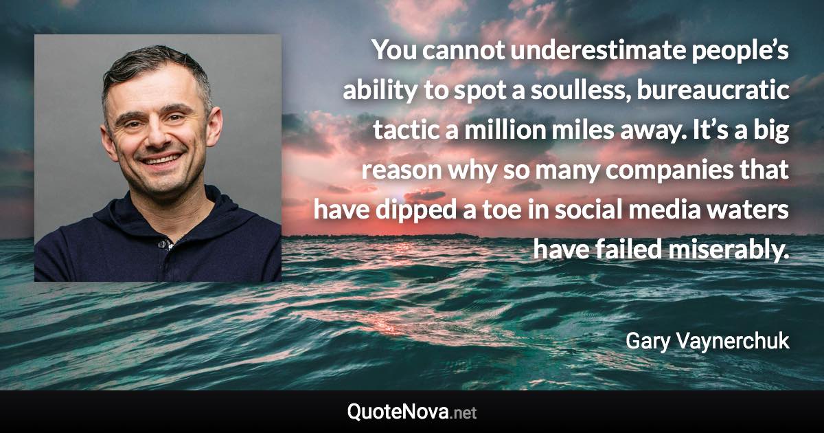 You cannot underestimate people’s ability to spot a soulless, bureaucratic tactic a million miles away. It’s a big reason why so many companies that have dipped a toe in social media waters have failed miserably. - Gary Vaynerchuk quote