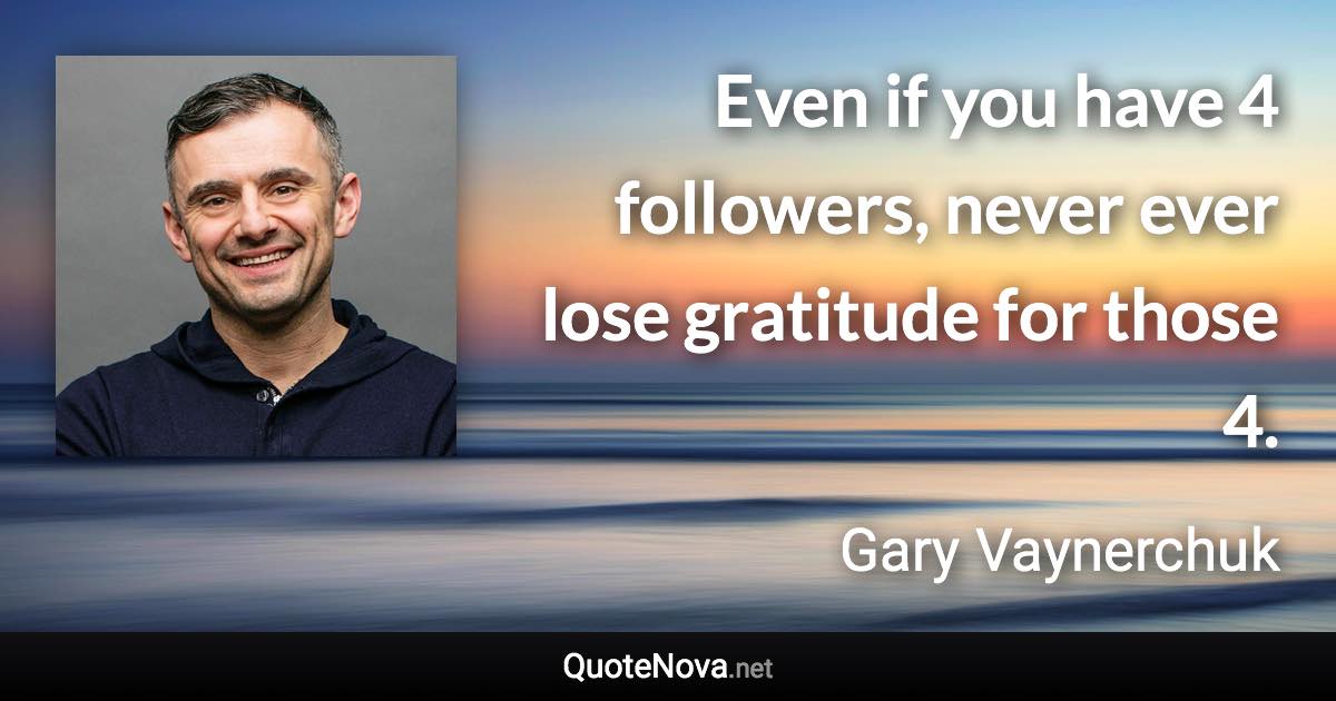Even if you have 4 followers, never ever lose gratitude for those 4. - Gary Vaynerchuk quote