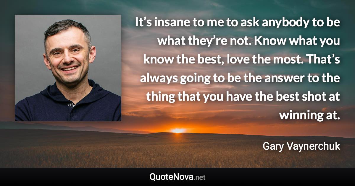 It’s insane to me to ask anybody to be what they’re not. Know what you know the best, love the most. That’s always going to be the answer to the thing that you have the best shot at winning at. - Gary Vaynerchuk quote