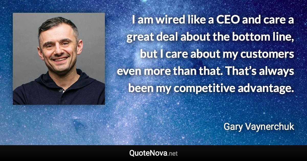 I am wired like a CEO and care a great deal about the bottom line, but I care about my customers even more than that. That’s always been my competitive advantage. - Gary Vaynerchuk quote