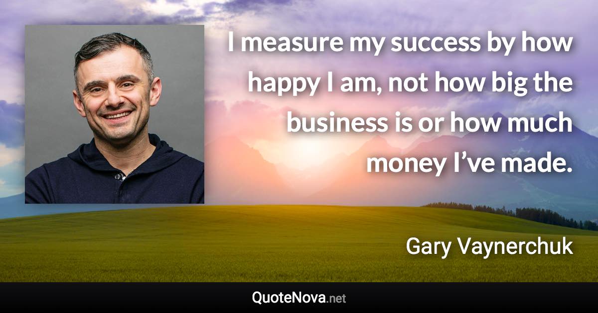 I measure my success by how happy I am, not how big the business is or how much money I’ve made. - Gary Vaynerchuk quote