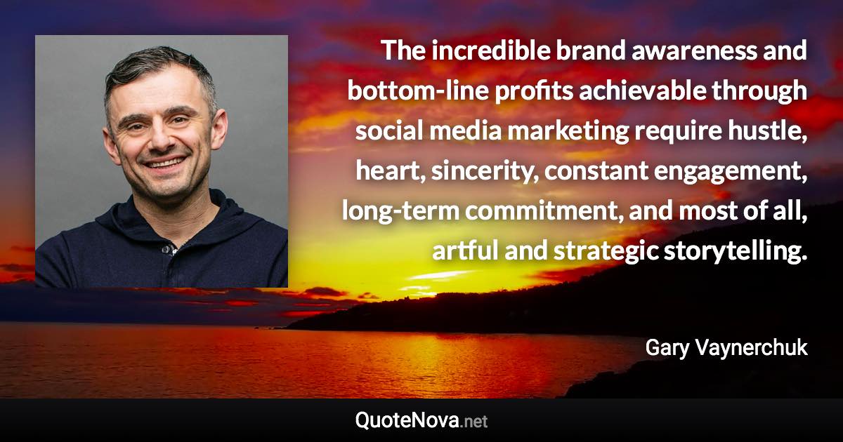 The incredible brand awareness and bottom-line profits achievable through social media marketing require hustle, heart, sincerity, constant engagement, long-term commitment, and most of all, artful and strategic storytelling. - Gary Vaynerchuk quote