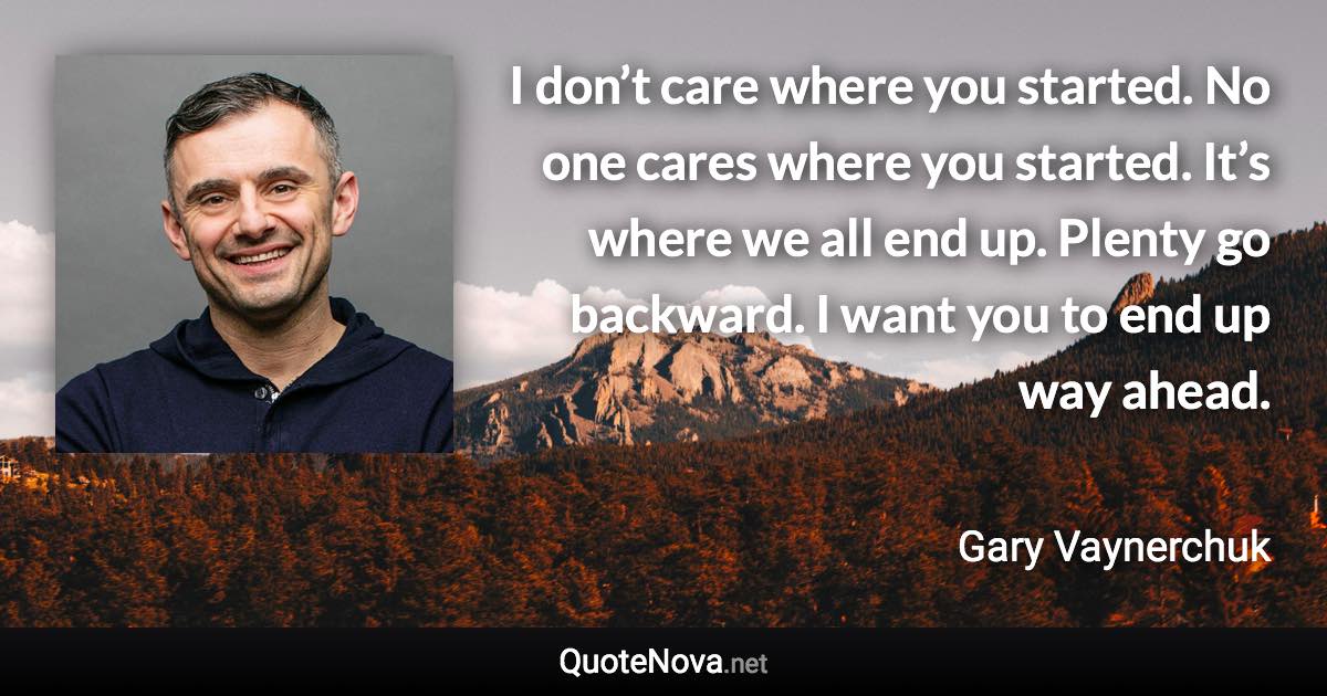 I don’t care where you started. No one cares where you started. It’s where we all end up. Plenty go backward. I want you to end up way ahead. - Gary Vaynerchuk quote