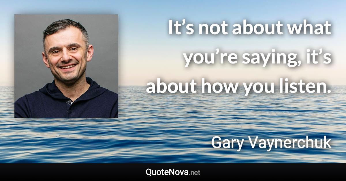 It’s not about what you’re saying, it’s about how you listen. - Gary Vaynerchuk quote