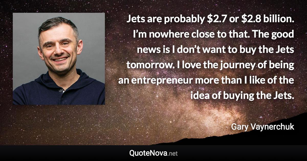 Jets are probably $2.7 or $2.8 billion. I’m nowhere close to that. The good news is I don’t want to buy the Jets tomorrow. I love the journey of being an entrepreneur more than I like of the idea of buying the Jets. - Gary Vaynerchuk quote