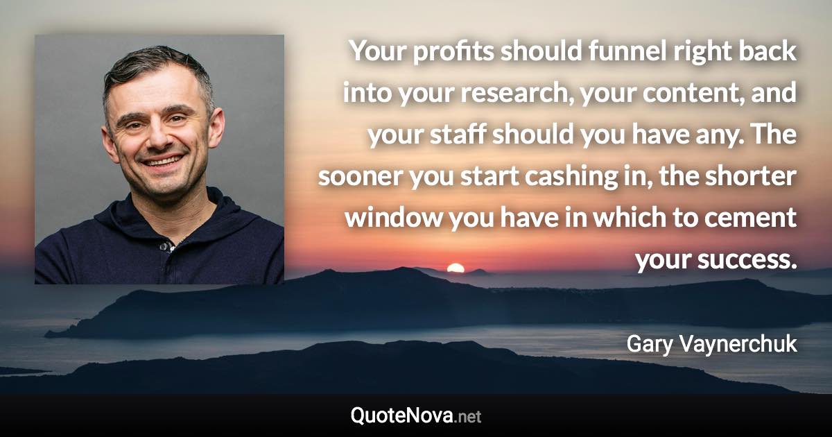 Your profits should funnel right back into your research, your content, and your staff should you have any. The sooner you start cashing in, the shorter window you have in which to cement your success. - Gary Vaynerchuk quote