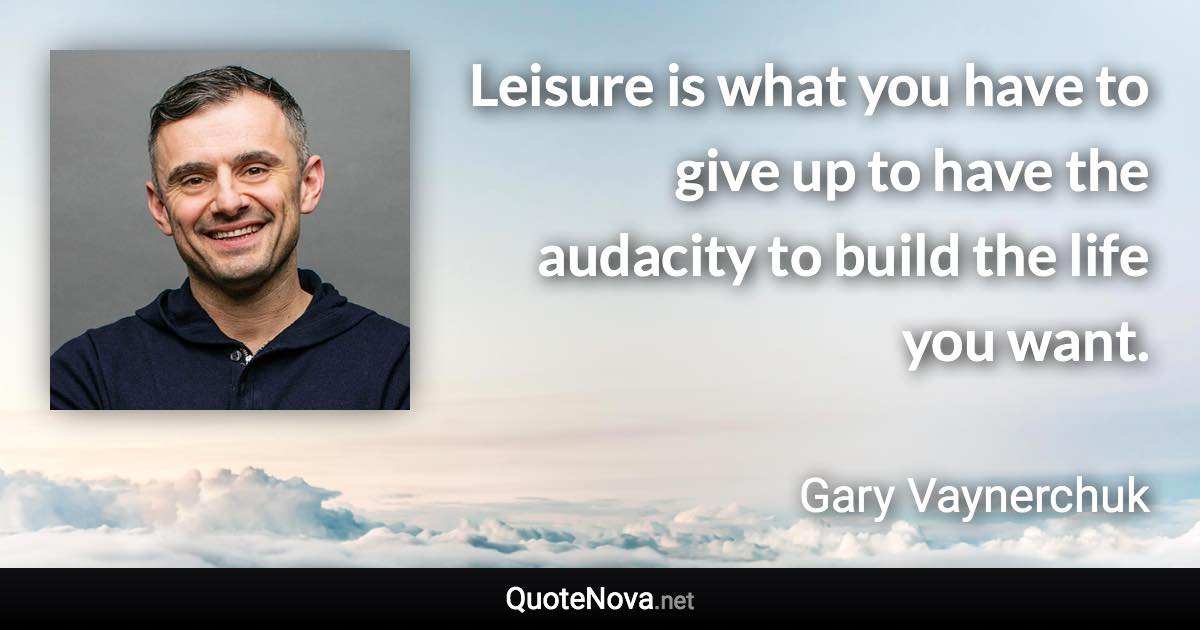 Leisure is what you have to give up to have the audacity to build the life you want. - Gary Vaynerchuk quote