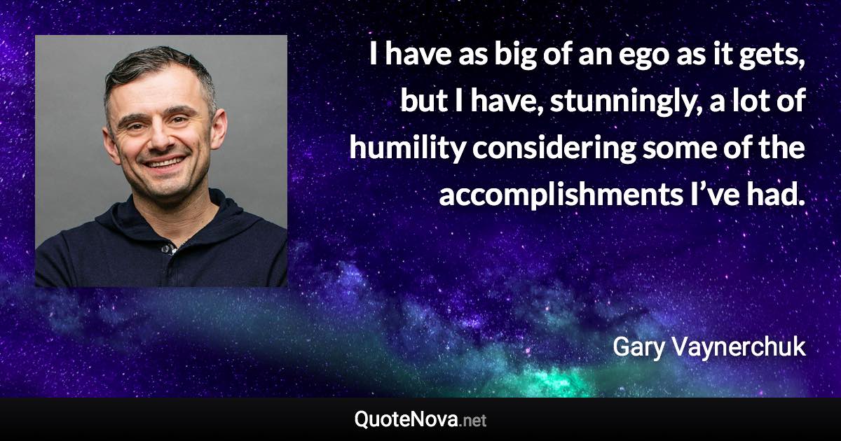 I have as big of an ego as it gets, but I have, stunningly, a lot of humility considering some of the accomplishments I’ve had. - Gary Vaynerchuk quote