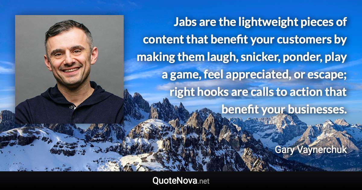 Jabs are the lightweight pieces of content that benefit your customers by making them laugh, snicker, ponder, play a game, feel appreciated, or escape; right hooks are calls to action that benefit your businesses. - Gary Vaynerchuk quote