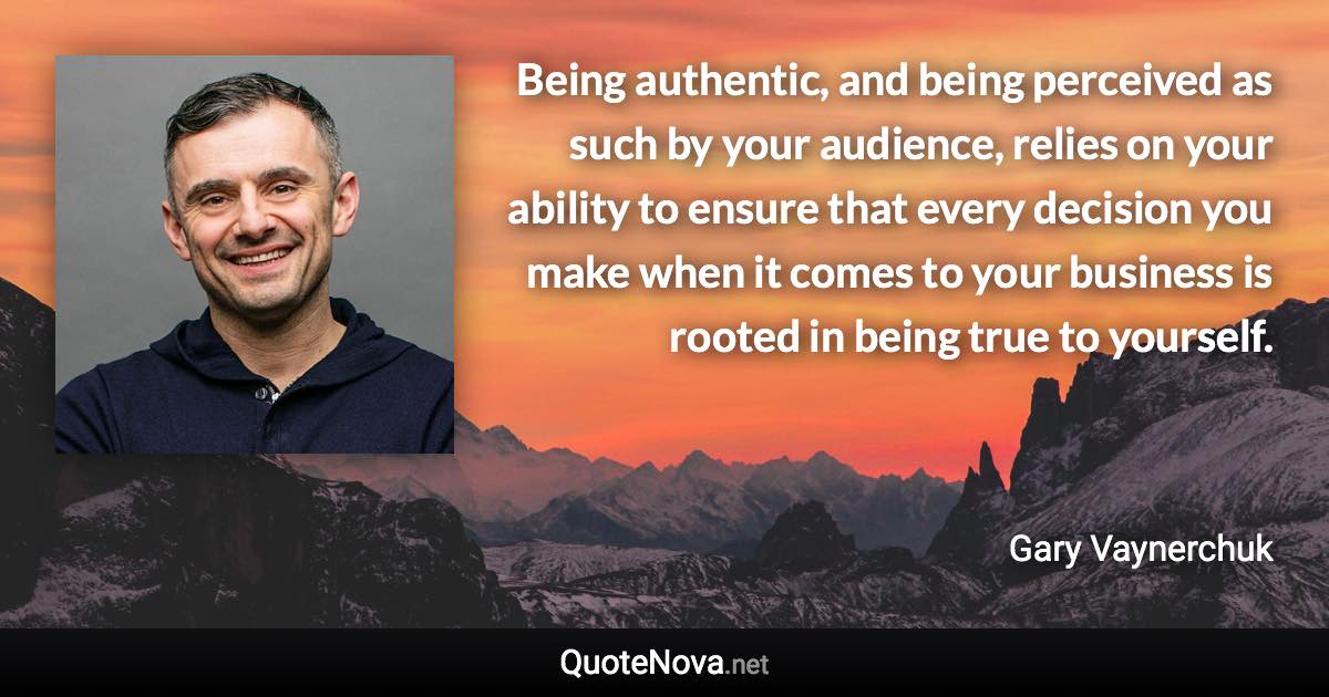 Being authentic, and being perceived as such by your audience, relies on your ability to ensure that every decision you make when it comes to your business is rooted in being true to yourself. - Gary Vaynerchuk quote